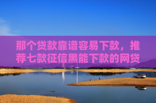 那个贷款靠谱容易下款，推荐七款征信黑能下款的网贷