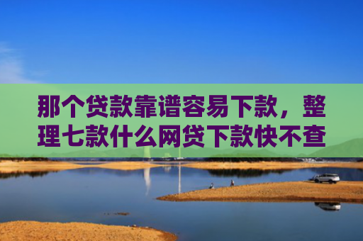 那个贷款靠谱容易下款，整理七款什么网贷下款快不查征信