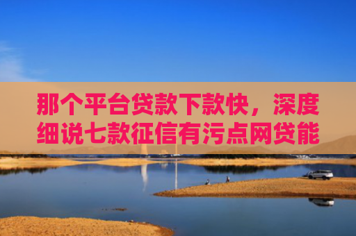 那个平台贷款下款快，深度细说七款征信有污点网贷能下款吗