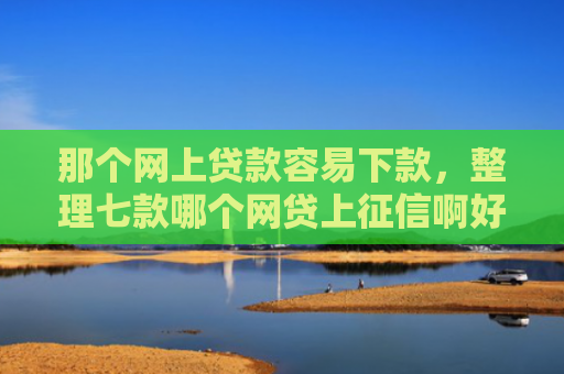 那个网上贷款容易下款，整理七款哪个网贷上征信啊好下款
