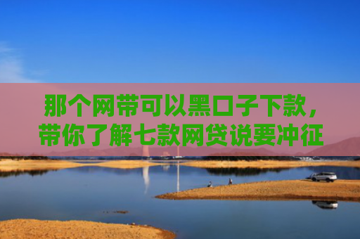 那个网带可以黑口子下款，带你了解七款网贷说要冲征信才给下款