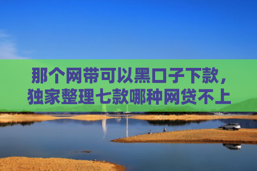 那个网带可以黑口子下款，独家整理七款哪种网贷不上征信好下款