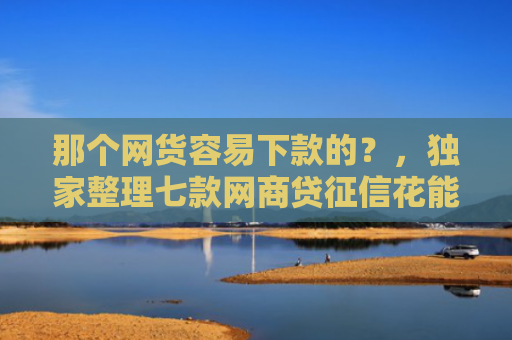 那个网货容易下款的？，独家整理七款网商贷征信花能下款吗