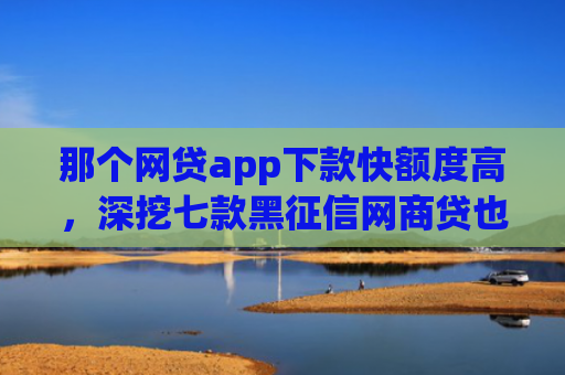 那个网贷app下款快额度高，深挖七款黑征信网商贷也能下款