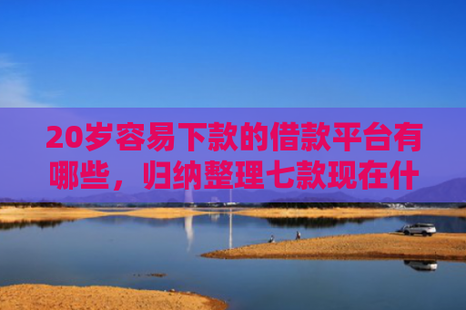 20岁容易下款的借款平台有哪些，归纳整理七款现在什么网贷口子下款快
