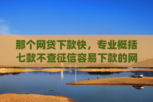 那个网贷下款快，专业概括七款不查征信容易下款的网贷app