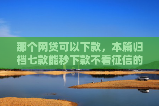 那个网贷可以下款，本篇归档七款能秒下款不看征信的网贷