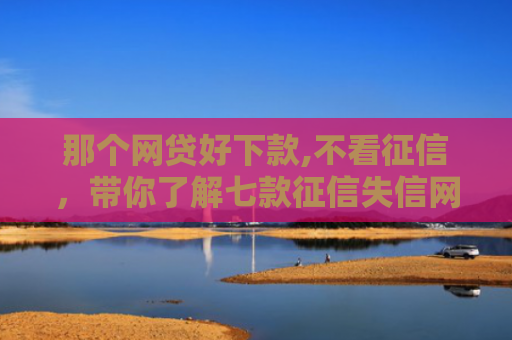 那个网贷好下款,不看征信，带你了解七款征信失信网商贷能下款吗