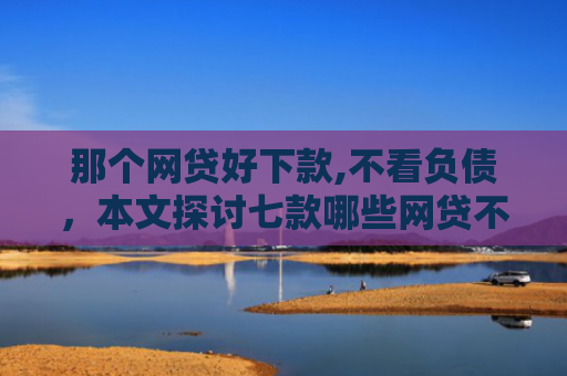 那个网贷好下款,不看负债，本文探讨七款哪些网贷不上征信包下款