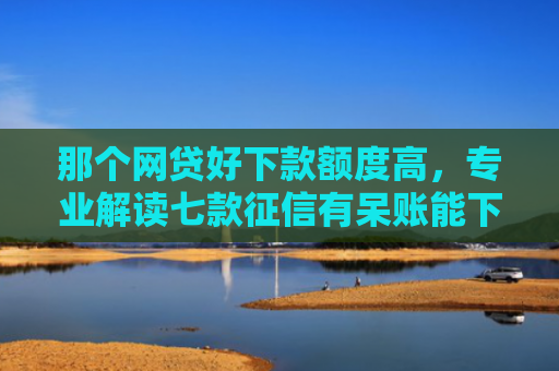 那个网贷好下款额度高，专业解读七款征信有呆账能下款的网贷