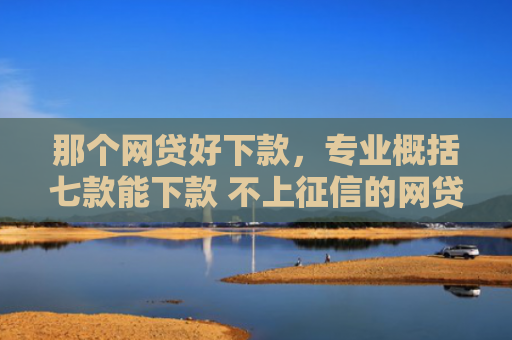 那个网贷好下款，专业概括七款能下款 不上征信的网贷