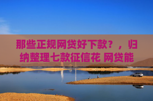 那些正规网贷好下款？，归纳整理七款征信花 网贷能下款的App