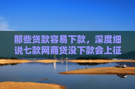 那些贷款容易下款，深度细说七款网商贷没下款会上征信嘛