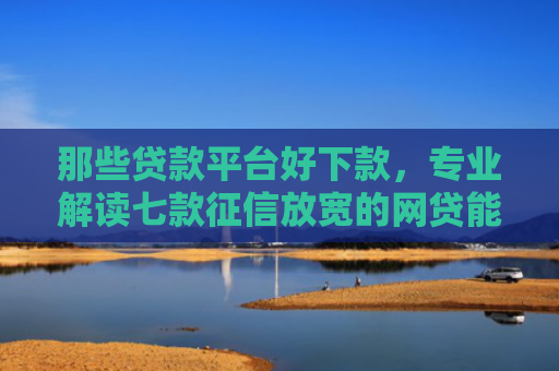 那些贷款平台好下款，专业解读七款征信放宽的网贷能下款吗