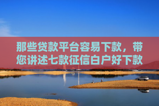 那些贷款平台容易下款，带您讲述七款征信白户好下款的网贷