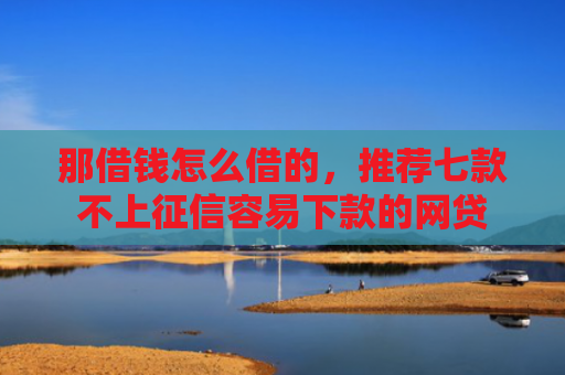 那借钱怎么借的，推荐七款不上征信容易下款的网贷