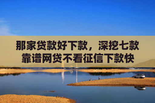 那家贷款好下款，深挖七款靠谱网贷不看征信下款快