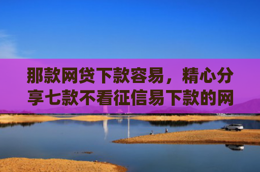 那款网贷下款容易，精心分享七款不看征信易下款的网贷app