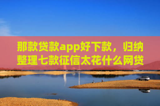 那款贷款app好下款，归纳整理七款征信太花什么网贷能下款
