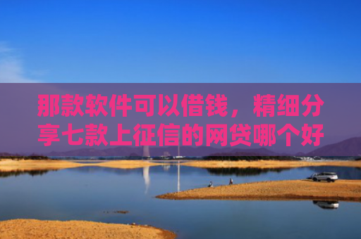 那款软件可以借钱，精细分享七款上征信的网贷哪个好下款