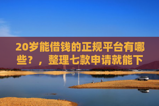 20岁能借钱的正规平台有哪些？，整理七款申请就能下款的网贷口子