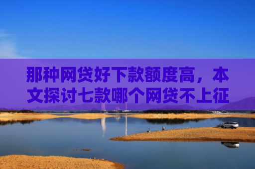 那种网贷好下款额度高，本文探讨七款哪个网贷不上征信下款快