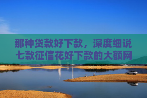 那种贷款好下款，深度细说七款征信花好下款的大额网贷