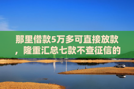 那里借款5万多可直接放款，隆重汇总七款不查征信的网贷也不下款
