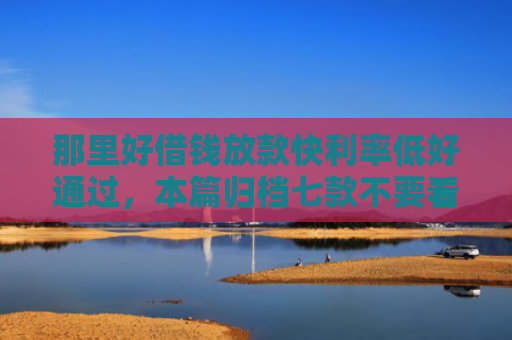 那里好借钱放款快利率低好通过，本篇归档七款不要看征信秒下款的网贷