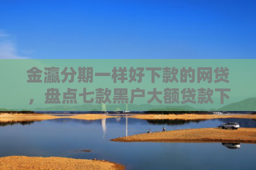 金瀛分期一样好下款的网贷，盘点七款黑户大额贷款下款快