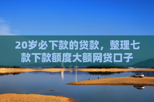 20岁必下款的贷款，整理七款下款额度大额网贷口子