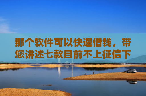 那个软件可以快速借钱，带您讲述七款目前不上征信下款的网贷