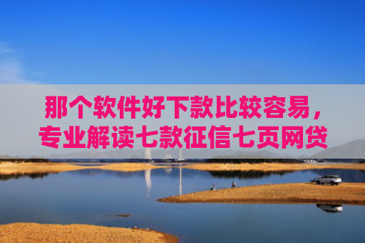 那个软件好下款比较容易，专业解读七款征信七页网贷能下款吗