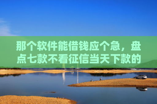 那个软件能借钱应个急，盘点七款不看征信当天下款的网贷