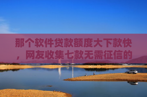 那个软件贷款额度大下款快，网友收集七款无需征信的网贷能下款吗