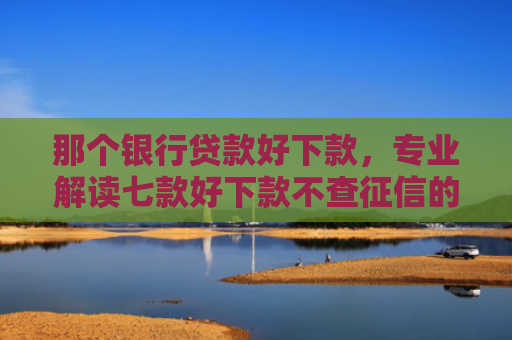 那个银行贷款好下款，专业解读七款好下款不查征信的网贷吗