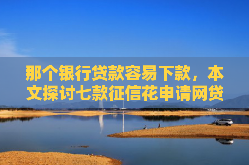 那个银行贷款容易下款，本文探讨七款征信花申请网贷能下款吗