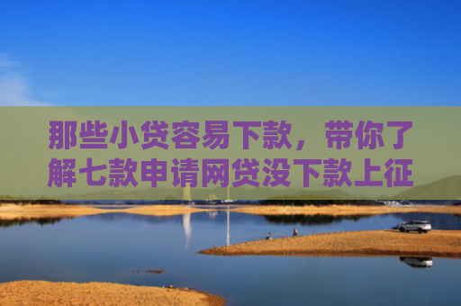 那些小贷容易下款，带你了解七款申请网贷没下款上征信吗