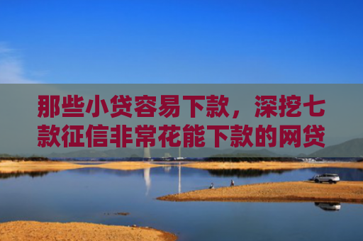 那些小贷容易下款，深挖七款征信非常花能下款的网贷