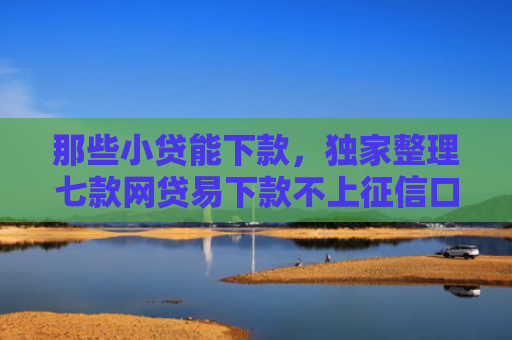 那些小贷能下款，独家整理七款网贷易下款不上征信口子