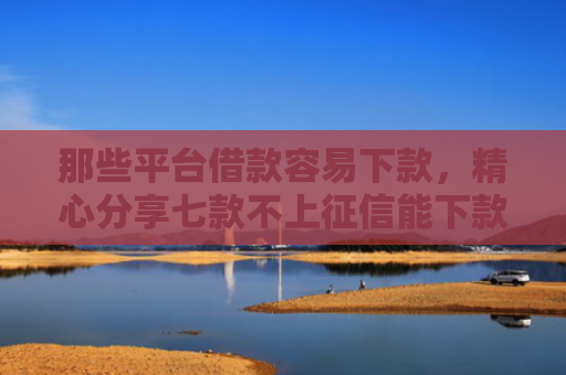 那些平台借款容易下款，精心分享七款不上征信能下款的网贷