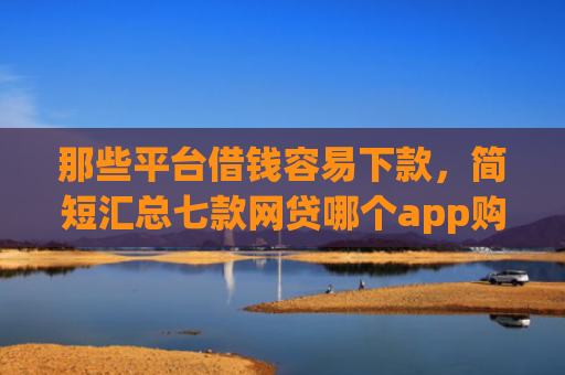 那些平台借钱容易下款，简短汇总七款网贷哪个app购买征信下款的