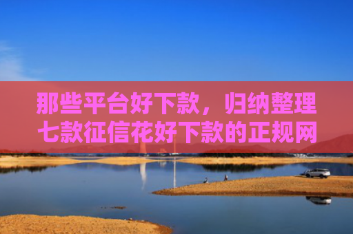 那些平台好下款，归纳整理七款征信花好下款的正规网贷