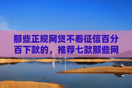 那些正规网贷不看征信百分百下款的，推荐七款那些网贷不上征信下款快