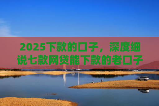 2025下款的口子，深度细说七款网贷能下款的老口子