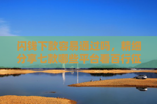 闪钱下款容易通过吗，精细分享七款哪些平台看百行征信好下款