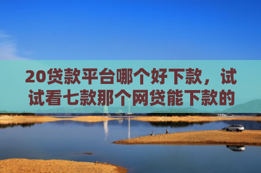 20贷款平台哪个好下款，试试看七款那个网贷能下款的口子