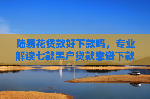 陆易花贷款好下款吗，专业解读七款黑户贷款靠谱下款的有吗