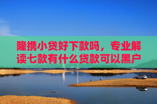 隆携小贷好下款吗，专业解读七款有什么贷款可以黑户下款