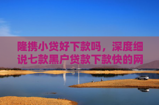 隆携小贷好下款吗，深度细说七款黑户贷款下款快的网贷